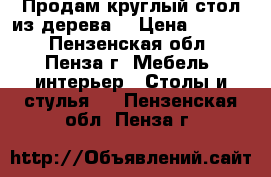 Продам круглый стол из дерева. › Цена ­ 5 000 - Пензенская обл., Пенза г. Мебель, интерьер » Столы и стулья   . Пензенская обл.,Пенза г.